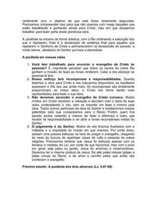 certamente com o objetivo de que esta fosse novamente negociada.
Precisamos compreender isso para que não vivamos com inveja daqueles que
estão trabalhando e ganhando almas para Cristo, mas sim que desejemos
trabalhar para fazer parte desta grandiosa obra.
A parábola se encerra de forma drástica, com o Rei ordenando a execução dos
que o rejeitaram. Esta é a declaração de sentença final para aqueles que
rejeitarem o Senhorio de Cristo e permanecerem na devassidão do pecado: a
morte eterna, afastados do Senhor por toda a eternidade.
A parábola em nossas vidas
1. Você tem trabalhado para anunciar o evangelho de Cristo às
pessoas? É importante perceber que todos os servos do nobre Rei
ganham a missão de fazer as minas renderem. Cabe a nós alcançar as
pessoas lá fora.
2. Nosso esforço terá recompensas e responsabilidades. Quando
fazemos a obra para Cristo e nos colocamos disponíveis, os resultados
aparecem e Ele nos usa ainda mais. As recompensas são diretamente
proporcionais ao nosso labor, e Cristo nos honra dando mais
oportunidades para fazer a sua obra.
3. Não devemos esconder o evangelho de Cristo conosco. Muitos
irmãos em Cristo recebem a salvação e decidem viver o resto de suas
vidas contemplando o céu, sem se importar em fazer o mínimo pela
obra. Todos somos partícipes da obra do Senhor e receberemos nossos
galardões pelo que conquistamos para o Reino. Porém, quem fica
parado acaba cedendo a chance de fazer a diferença a outro, que
recebe tal responsabilidade e se abre a novas recompensas vindas do
Senhor.
4. O julgamento é do Senhor. Muitos de nós ficamos frustrados com a
maldade e a iniquidade do mundo em que vivemos. Por conta disso,
adotam uma postura belicosa na hora de pregar o evangelho, chegando
às raias da loucura de apedrejar casas de culto e pessoas de outras
religiões. Precisamos lembrar que Jesus foi belicoso apenas com os
fariseus e mestres da Lei, por conta de sua hipocrisia, mas com o povo
em geral, seja judeu ou gentio, Jesus foi amoroso e misericordioso.
Devemos ter a mesma postura de Jesus: De zelo pelas nossas igrejas e
pelas coisas do Reino, e de amor e carinho pelos que ainda não
conhecem o evangelho.
Próximo estudo: A parábola dos dois alicerces (Lc. 6.47-49)
 