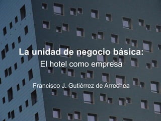 HOTEL BUSINESS MANAGEMENT
La unidad de negocio básica:
El hotel como empresa
Francisco J. Gutiérrez de Arrechea
 