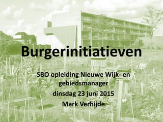 Burgerinitiatieven
SBO opleiding Nieuwe Wijk- en
gebiedsmanager
dinsdag 23 juni 2015
Mark Verhijde
 