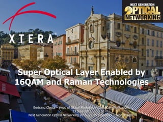 © 2015 Xtera Communications, Inc. Proprietary & Confidential 1
Super Optical Layer Enabled by
16QAM and Raman Technologies
Bertrand Clesca – Head of Global Marketing – Xtera Communications
23 June 2015
Next Generation Optical Networking 2015 (22-25 June 2015 – Nice, France)
 
