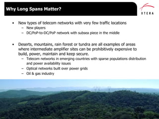 © 2015 Xtera Communications, Inc. Proprietary & Confidential 10
• New types of telecom networks with very few traffic locations
– New players
– DC/PoP-to-DC/PoP network with subsea piece in the middle
• Deserts, mountains, rain forest or tundra are all examples of areas
where intermediate amplifier sites can be prohibitively expensive to
build, power, maintain and keep secure.
– Telecom networks in emerging countries with sparse populations distribution
and power availability issues
– Optical networks built over power grids
– Oil & gas industry
Why Long Spans Matter?
 