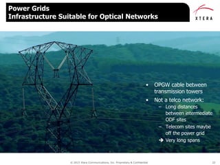 © 2015 Xtera Communications, Inc. Proprietary & Confidential 22
Power Grids
Infrastructure Suitable for Optical Networks
• OPGW cable between
transmission towers
• Not a telco network:
– Long distances
between intermediate
ODF sites
– Telecom sites maybe
off the power grid
 Very long spans
 