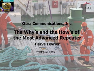 © 2015 Xtera Communications, Inc. Proprietary & Confidential 1
Xtera Communications, Inc.
The Why’s and the How’s of
the Most Advanced Repeater
Herve Fevrier
24 June 2015
 