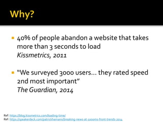  40% of people abandon a website that takes
more than 3 seconds to load
Kissmetrics, 2011
 “We surveyed 3000 users… they rated speed
2nd most important”
The Guardian, 2014
Ref: https://blog.kissmetrics.com/loading-time/
Ref: https://speakerdeck.com/patrickhamann/breaking-news-at-1000ms-front-trends-2014
 