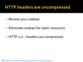  Review your cookies
 Eliminate cookies for static resources
 HTTP 2.0 – headers are compressed.
Ref: http://www.yuiblog.com/blog/2007/03/01/performance-research-part-3/
 