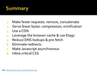 1. Make fewer requests: remove, concatenate
2. Serve fewer bytes: compression, minification
3. Use a CDN
4. Leverage the browser cache & use Etags
5. Reduce DNS lookups & pre-fetch
6. Eliminate redirects
7. Make Javascript asynchronous
8. Inline critical CSS
Ref: http://stevesouders.com/hpws/rules.php
 