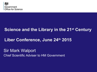 Science and the Library in the 21st
Century
Liber Conference, June 24th
2015
Sir Mark Walport
Chief Scientific Adviser to HM Government
 