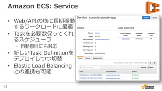43
Amazon ECS: Task
• Task Definitionが実体
化されたもの
– 1つのTask Definition
から複数のTaskが生成
• リソースに余裕のある
Container Instanceで
実行される
 