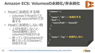 56
Amazon ECS: 利用料金
• Amazon ECS自体の利用料は不要
• Container Instanceとして使用するAmazon
EC2の料金
– On-demand/RI/Spotの料金、Amazon EBSの料金
– Spotを利用する場合はTerminateされる可能性を考慮する
• Elastic Load Balancingを利用する場合は
Elastic Load Balancingの料金
 