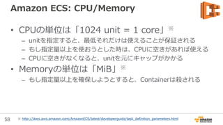 58
New: Amazon EC2 Container Registry
• 完全マネージドなDocker containe
registry
• Amazon ECSと連携
• 通信経路、保存時に暗号化
• IAMユーザ、ロール
• 高い可用性とスケーラビリティ
• 複数のリージョンで利用可能
• $0.10/GB/月 + AWSデータ転送料
• もう間もなくです! サインアップする
と、通知や早期アクセスの可能性
aws.amazon.com/ecr
 