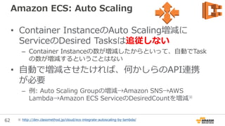 62
New: Docker Containerの設定オプション等の改善
• ECSのTask Definitionでより多くのオプションを
サポート
• アドバンスドなDockerユーザに最適
• 新しく追加された項目
– Hostname
– Docker labels
– Working directory
– Privileged execution
– Log configuration
– …この他にも！
– (ドキュメントをご覧ください)
• UDP対応
http://docs.aws.amazon.com/ja_jp/AmazonECS/latest/developerguide/task_definition_parameters.html
 