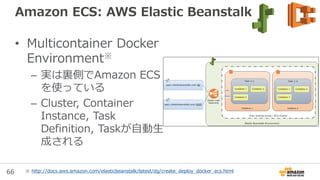 66
Amazon ECS: Volumesの永続化/非永続化
• Hostに永続化する時
– volumesでHostのパスを
host.sourcePathで定義す
る
• Hostに永続化しない時
– 上記を指定しないと、Task
起動時に空のvolumeが作
成される
– 使っているContainerが無
くなったらDockerに回収
される
←永続化する
←永続化しない
※ http://docs.aws.amazon.com/AmazonECS/latest/developerguide/using_data_volumes.html
 