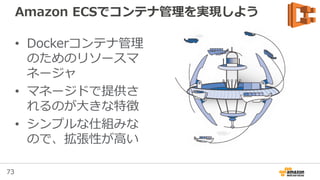 73
Amazon ECS: Agent Update
• マネージメントコン
ソールやCLIから、
Agentをアップデート
可能
• Amazon ECS-
optimized AMIで利
用可能
※ http://docs.aws.amazon.com/AmazonECS/latest/developerguide/ecs-agent-update.html
 