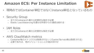 85
Amazon ECS: Per Instance Limitation
• 現時点ではContainer単位ではなくInstance単位となっているもの
• Security Group
– 全てのContainerの最大公約数的な指定が必要
– Elastic Load Balancingを通せば外部からの通信は絞れる
• IAM Roles
– 全てのContainerの最大公約数的な指定が必要
• AWS CloudWatch metrics
– Container毎のメトリクスは取得されない (Cluster/Service毎は取得される)
– 必要であれば、他のソリューションとの組み合わせ
 