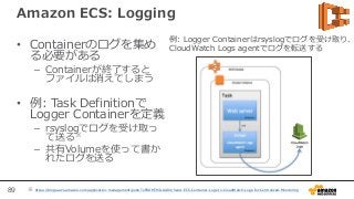 89
Amazon ECS: Logging
• Containerのログを集め
る必要がある
– Containerが終了すると
ファイルは消えてしまう
• 例: Task Definitionで
Logger Containerを定義
– rsyslogでログを受け取っ
て送る※
– 共有Volumeを使って書か
れたログを送る
※ https://blogs.aws.amazon.com/application-management/post/TxFRDMTMILAA8X/Send-ECS-Container-Logs-to-CloudWatch-Logs-for-Centralized-Monitoring
例: Logger Containerはrsyslogでログを受け取り、
CloudWatch Logs agentでログを転送する
 