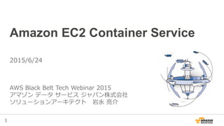 1
Amazon EC2 Container Service
AWS Black Belt Tech Webinar 2015
Amazon Web Services Japan
Solutions Architect, Ryosuke Iwanaga
2015/6/24
※2015/11/20更新
 