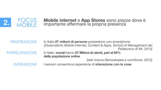 In Italia 27 milioni di persone possiedono uno smartphone

[Osservatorio Mobile Internet, Content & Apps, School of Management del
Politecnico di MI, 2013]
PENETRAZIONE
PARTECIPAZIONE In Italia i social hanno 27 Milioni di utenti, pari al 94%
della popolazione online

[dati ricerca Demoskopea e comScore. 2012]

!INTERAZIONE I sensori consentono esperienze di interazione con le cose
Mobile internet e App Stores sono piazze dove è
importante aﬀermare la propria presenza
FOCUS
MOBILE2.
 