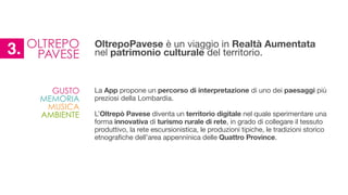 La App propone un percorso di interpretazione di uno dei paesaggi più
preziosi della Lombardia.

!
L’Oltrepò Pavese diventa un territorio digitale nel quale sperimentare una
forma innovativa di turismo rurale di rete, in grado di collegare il tessuto
produttivo, la rete escursionistica, le produzioni tipiche, le tradizioni storico
etnografiche dell’area appenninica delle Quattro Province.

GUSTO
MEMORIA
MUSICA
AMBIENTE
OLTREPO
PAVESE3. OltrepoPavese è un viaggio in Realtà Aumentata
nel patrimonio culturale del territorio.
 