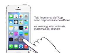 Tutti i contenuti dell’App 
sono disponibili anche oﬀ-line
 
es. roaming internazionale  
o assenza del segnale
 