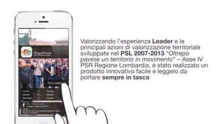 Valorizzando l’esperienza Leader e le
principali azioni di valorizzazione territoriale
sviluppate nel PSL 2007-2013 “Oltrepo
pavese un territorio in movimento” – Asse IV
PSR Regione Lombardia, è stato realizzato un
prodotto innovativo facile e leggero da
portare sempre in tasca
 