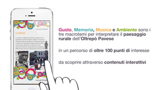 Gusto, Memoria, Musica e Ambiente sono i
tre macrotemi per interpretare il paesaggio
rurale dell’Oltrepò Pavese
!
in un percorso di oltre 100 punti di interesse

!
da scoprire attraverso contenuti interattivi
 