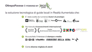 OltrepoPavese è POWERED BY
!
la soluzione tecnologica di guide locali in Realtà Aumentata che:
E’ stata scelta da numerosi Autori di prestigio
Ha ricevuto riconoscimenti internazionali

Ha suscitato l’interesse di stampa e media
Conta diverse migliaia di utenti
14 ottobre 2014
 