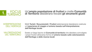 FOCUS
TURISMO
Un’ampia popolazione di fruitori e molte Comunità
di Territorio desiderano trovare gli strumenti giusti
Molti Turisti / Escursionisti / Fruitori estemporanei desiderano costruire
un’esperienza di viaggio e turismo basata sull’interpretazione
dell’Heritage locale
Esiste un largo bacino di Comunità di territorio che desidera coinvolgere
i propri fruitori attraverso forme di turismo basate sulla valorizzazione
dell’Heritage e delle risorse locali
INTERPRETAZIONE
DELL’HERITAGE
VALORIZZAZIONE
DEL TERRITORIO
1.
 