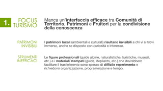 FOCUS
TURISMO
Manca un’interfaccia eﬃcace tra Comunità di
Territorio, Patrimoni e Fruitori per la condivisione
della conoscenza
I patrimoni locali (ambientali e culturali) risultano invisibili a chi vi si trovi
immerso, anche se disposto con curiosità e interesse.
Le ﬁgure professionali (guide alpine, naturalistiche, turistiche, museali,
etc.) e i materiali stampati (guide, depliants, etc.) che dovrebbero
facilitare il trasferimento sono spesso di diﬃcile reperimento e
richiedono organizzazione, programmazione e tempo.
PATRIMONI
INVISIBILI
STRUMENTI 
INEFFICACI
1.
 