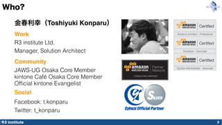 R3 institute
Who?
3
金春利幸（Toshiyuki Konparu）
R3 institute Ltd.
Manager, Solution Architect
JAWS-UG Osaka Core Member
Work
Community
Ofﬁcial kintone Evangelist
Social
Facebook: t.konparu
Twitter: t_konparu
kintone Café Osaka Core Member
 
