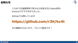 R3 institute
お知らせ
40
これまでの連携開発で得られた知見を元にtalend用の
kintoneアダプタを作りました。
GitHubで公開しています
https://github.com/r3it/kc4t
まだ機能が少ないので、プルリク歓迎です！
 