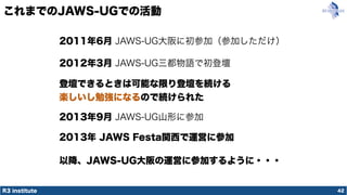 R3 institute
これまでのJAWS-UGでの活動
42
2011年6月 JAWS-UG大阪に初参加（参加しただけ）
2012年3月 JAWS-UG三都物語で初登壇
登壇できるときは可能な限り登壇を続ける
楽しいし勉強になるので続けられた
2013年9月 JAWS-UG山形に参加
2013年 JAWS Festa関西で運営に参加
以降、JAWS-UG大阪の運営に参加するように・・・
 