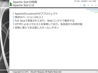 BTC主催 技術勉強会（Solr入門編）
1 2 3 4 5
Apache Solrの特徴
Apache Solrとは
▌ApacheのLucenceのサブプロジェクト
▌現状のバージョンは5.2.1
▌Full Javaで実装されており、Webコンテナで動作する
▌HTTPによるリクエストを実現しており、各言語から利用可能
▌容易に導入できる割にスケールしやすい
14Copyright (C) 2015 Atsushi Takayasu All Rights Reserved.
 