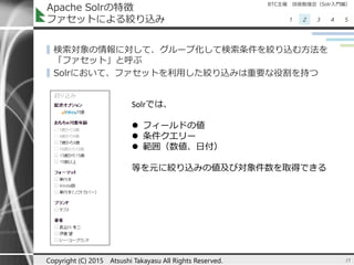 BTC主催 技術勉強会（Solr入門編）
1 2 3 4 5
Apache Solrの特徴
ファセットによる絞り込み
▌検索対象の情報に対して、グループ化して検索条件を絞り込む方法を
「ファセット」と呼ぶ
▌Solrにおいて、ファセットを利用した絞り込みは重要な役割を持つ
15Copyright (C) 2015 Atsushi Takayasu All Rights Reserved.
Solrでは、
 フィールドの値
 条件クエリー
 範囲（数値、日付）
等を元に絞り込みの値及び対象件数を取得できる
 