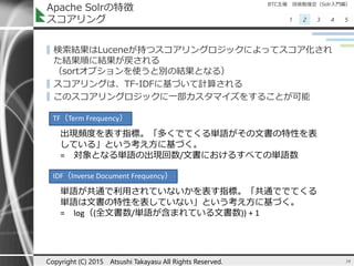 BTC主催 技術勉強会（Solr入門編）
1 2 3 4 5
Apache Solrの特徴
スコアリング
▌検索結果はLuceneが持つスコアリングロジックによってスコア化され
た結果順に結果が戻される
（sortオプションを使うと別の結果となる）
▌スコアリングは、TF-IDFに基づいて計算される
▌このスコアリングロジックに一部カスタマイズをすることが可能
16Copyright (C) 2015 Atsushi Takayasu All Rights Reserved.
TF（Term Frequency）
出現頻度を表す指標。「多くでてくる単語がその文書の特性を表
している」という考え方に基づく。
= 対象となる単語の出現回数/文書におけるすべての単語数
IDF（Inverse Document Frequency）
単語が共通で利用されていないかを表す指標。「共通ででてくる
単語は文書の特性を表していない」という考え方に基づく。
= log（(全文書数/単語が含まれている文書数)) + 1
 