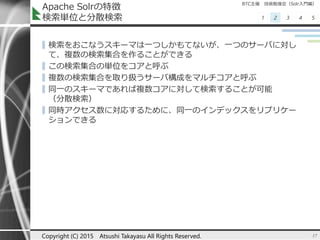 BTC主催 技術勉強会（Solr入門編）
1 2 3 4 5
Apache Solrの特徴
検索単位と分散検索
▌検索をおこなうスキーマは一つしかもてないが、一つのサーバに対し
て、複数の検索集合を作ることができる
▌この検索集合の単位をコアと呼ぶ
▌複数の検索集合を取り扱うサーバ構成をマルチコアと呼ぶ
▌同一のスキーマであれば複数コアに対して検索することが可能
（分散検索）
▌同時アクセス数に対応するために、同一のインデックスをリプリケー
ションできる
17Copyright (C) 2015 Atsushi Takayasu All Rights Reserved.
 