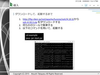 BTC主催 技術勉強会（Solr入門編）
1 2 3 4 5導入
▌ダウンロードして、起動するまで
19Copyright (C) 2015 Atsushi Takayasu All Rights Reserved.
1. http://ftp.riken.jp/net/apache/lucene/solr/4.10.3/から
solr-4.10.3.zip をダウンロードする
2. 何らかのツールで解凍する
3. 以下のコマンドを用いて、起動する
cd example
java -jar start.jar
 