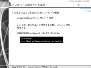 BTC主催 技術勉強会（Solr入門編）
1 2 3 4 5デフォルトの動作とデモ環境
▌先ほどのコマンド実行ではデフォルトの動作
21Copyright (C) 2015 Atsushi Takayasu All Rights Reserved.
SOLRHOMEはsolrディレクトリとなる。
cd example
java -Dsolr.solr.home=multicore -jar start.jar
デモでは、2つのコアを利用するため、マルチコアを
利用する。
SOLRHOMEはmulticoreディレクトリとなる。
 