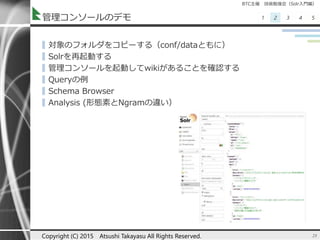 BTC主催 技術勉強会（Solr入門編）
1 2 3 4 5管理コンソールのデモ
▌対象のフォルダをコピーする（conf/dataともに）
▌Solrを再起動する
▌管理コンソールを起動してwikiがあることを確認する
▌Queryの例
▌Schema Browser
▌Analysis (形態素とNgramの違い）
23Copyright (C) 2015 Atsushi Takayasu All Rights Reserved.
 