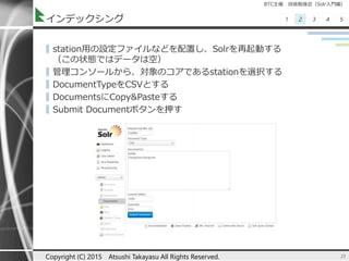 BTC主催 技術勉強会（Solr入門編）
1 2 3 4 5インデックシング
▌station用の設定ファイルなどを配置し、Solrを再起動する
（この状態ではデータは空）
▌管理コンソールから、対象のコアであるstationを選択する
▌DocumentTypeをCSVとする
▌DocumentsにCopy&Pasteする
▌Submit Documentボタンを押す
25Copyright (C) 2015 Atsushi Takayasu All Rights Reserved.
 