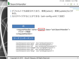 BTC主催 技術勉強会（Solr入門編）
1 2 3 4 5SearchHandler
▌デフォルトでも設定されており、検索(select)・更新(update)などが
ある。
▌カスタマイズすることができる（solr-config.xmlにて設定）
29Copyright (C) 2015 Atsushi Takayasu All Rights Reserved.
<requestHandler name="/query" class="solr.SearchHandler">
パラメータ指定
</requestHandler>
例
サーチコンポーネント
<searchComponent name="query" class="solr.QueryComponent" />
<searchComponent name="facet" class="solr.FacetComponent" />
<searchComponent name="mlt" class="solr.MoreLikeThisComponent" />
<searchComponent name="highlight" class="solr.HighlightComponent" />
<searchComponent name="stats" class="solr.StatsComponent" />
<searchComponent name="debug" class="solr.DebugComponent" />
 