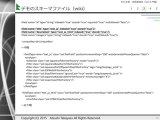 BTC主催 技術勉強会（Solr入門編）
1 2 3 4 5デモのスキーマファイル（wiki）
31Copyright (C) 2015 Atsushi Takayasu All Rights Reserved.
<field name="id" type="string" indexed="true" stored="true" required="true" multiValued="false" />
<field name="title" type="text_ja" indexed="true" stored="true"/>
<field name="description" type="text_ja_html" indexed="true" stored="true"/>
<field name="category" type="string" indexed="true" stored="true" multiValued="true"/>
<uniqueKey>id</uniqueKey>
～中略
<fieldType name="text_ja" class="solr.TextField" positionIncrementGap="100" autoGeneratePhraseQueries="false">
<analyzer>
<tokenizer class="solr.JapaneseTokenizerFactory" mode="search"/>
<filter class="solr.JapaneseBaseFormFilterFactory"/>
<filter class="solr.JapanesePartOfSpeechStopFilterFactory" tags="lang/stoptags_ja.txt" />
<filter class="solr.CJKWidthFilterFactory"/>
<filter class="solr.StopFilterFactory" ignoreCase="true" words="lang/stopwords_ja.txt" />
<filter class="solr.JapaneseKatakanaStemFilterFactory" minimumLength="4"/>
<filter class="solr.LowerCaseFilterFactory"/>
</analyzer>
</fieldType>
<fieldType name="text_ja_html" class="solr.TextField" positionIncrementGap="100" autoGeneratePhraseQueries="false">
<analyzer>
<charFilter class="solr.HTMLStripCharFilterFactory"/>
～以下略
 
