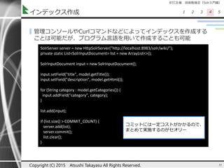BTC主催 技術勉強会（Solr入門編）
1 2 3 4 5インデックス作成
▌管理コンソールやCurlコマンドなどによってインデックスを作成する
ことは可能だが、プログラム言語を用いて作成することも可能
35Copyright (C) 2015 Atsushi Takayasu All Rights Reserved.
SolrServer server = new HttpSolrServer("http://localhost:8983/solr/wiki/");
private static List<SolrInputDocument> list = new ArrayList<>();
SolrInputDocument input = new SolrInputDocument();
input.setField("title", model.getTitle());
input.setField("description", model.getHtml());
for (String category : model.getCategories()) {
input.addField("category", category);
}
list.add(input);
if (list.size() > COMMIT_COUNT) {
server.add(list);
server.commit();
list.clear();
}
コミットには一定コストがかかるので、
まとめて実施するのがセオリー
 