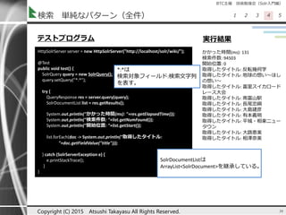 BTC主催 技術勉強会（Solr入門編）
1 2 3 4 5検索 単純なパターン（全件）
36Copyright (C) 2015 Atsushi Takayasu All Rights Reserved.
HttpSolrServer server = new HttpSolrServer("http://localhost/solr/wiki/");
@Test
public void test() {
SolrQuery query = new SolrQuery();
query.setQuery("*:*");
try {
QueryResponse res = server.query(query);
SolrDocumentList list = res.getResults();
System.out.println("かかった時間(ms): "+res.getElapsedTime());
System.out.println("検索件数: "+list.getNumFound());
System.out.println("開始位置: "+list.getStart());
list.forEach(doc -> System.out.println("取得したタイトル:
"+doc.getFieldValue("title")));
} catch (SolrServerException e) {
e.printStackTrace();
}
}
かかった時間(ms): 131
検索件数: 94503
開始位置: 0
取得したタイトル: 反転幾何学
取得したタイトル: 地球の想い～ほし
の想い～
取得したタイトル: 富里スイカロード
レース大会
取得したタイトル: 南富山駅
取得したタイトル: 長尾忠綱
取得したタイトル: 大島建彦
取得したタイトル: 有本義明
取得したタイトル: 平城・相楽ニュー
タウン
取得したタイトル: 大路恵美
取得したタイトル: 相澤奈美
テストプログラム 実行結果
SolrDocumentListは
ArrayList<SolrDocument>を継承している。
*:*は
検索対象フィールド:検索文字列
を表す。
 