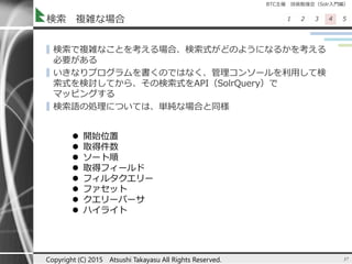 BTC主催 技術勉強会（Solr入門編）
1 2 3 4 5検索 複雑な場合
▌検索で複雑なことを考える場合、検索式がどのようになるかを考える
必要がある
▌いきなりプログラムを書くのではなく、管理コンソールを利用して検
索式を検討してから、その検索式をAPI（SolrQuery）で
マッピングする
▌検索語の処理については、単純な場合と同様
37Copyright (C) 2015 Atsushi Takayasu All Rights Reserved.
 開始位置
 取得件数
 ソート順
 取得フィールド
 フィルタクエリー
 ファセット
 クエリーパーサ
 ハイライト
 