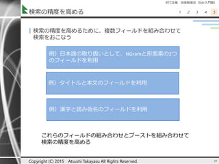 BTC主催 技術勉強会（Solr入門編）
1 2 3 4 5検索の精度を高める
▌検索の精度を高めるために、複数フィールドを組み合わせて
検索をおこなう
39Copyright (C) 2015 Atsushi Takayasu All Rights Reserved.
例）日本語の取り扱いとして、NGramと形態素の2つ
のフィールドを利用
例）タイトルと本文のフィールドを利用
例）漢字と読み仮名のフィールドを利用
これらのフィールドの組み合わせとブーストを組み合わせて
検索の精度を高める
 