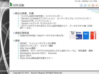 BTC主催 技術勉強会（Solr入門編）
1 2 3 4 5対外活動
最近の著書、訳書
▌ 「システム設計の謎を解く（ソフトバンク）」
▌ 「StrutsによるWebアプリケーション スーパーサンプル（ソフトバンク）」
▌ 「Seasar入門[（ソフトバンク）」
▌ 「Javaルールブック（エクスメディア）
▌ 「ITアーキテクトのためのシステム設計実践ガイド アーキテクチャ編（日経
BP）」など。
連載記事執筆
▌ 日経SYSTEMS誌「Webアーキテクチャ再入門」
講演
▌ SODEC ミッションクリティカル開発
▌ 日本テクノセンター セミナー講師
▌ UML Forum講師
▌ 日経BP社 ITアーキテクトのためのシステム設計フォーラム 特別講演 講師
▌ Developers Summit 2013 Summer
▌ QCon 2014
▌ ITpro Active製品選択支援セミナー
4Copyright (C) 2015 Atsushi Takayasu All Rights Reserved.
 