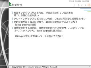 BTC主催 技術勉強会（Solr入門編）
1 2 3 4 5性能特性
▌転置インデックスがあるため、単語が含まれている文書を
見つける等に性能が良い
▌ツリーインデックスなどではないため、DBとは異なる性能特性を持つ
▌開始位置が深くなるにつれて、取得に時間がかかるようになる
（deep paging 問題）
▌分散検索をする場合は、分散検索を統合する検索サーバにメモリ上の
オーバヘッドかかり、deep paging問題は深刻。
（Googleにおいても深いページは表示できない）
41Copyright (C) 2015 Atsushi Takayasu All Rights Reserved.
 
