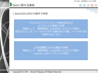 BTC主催 技術勉強会（Solr入門編）
1 2 3 4 5Solrに関する事例
▌Solrは2012年から案件で利用
5
マルチメディアコンテンツ販売会社向け
コンテンツの検索に利用
特徴として、複数単語による状況によるスコア操作
設定されているフィールドに対する順位付けの後、ページ内で並
べ替えをおこなう
公共図書館における書誌の検索
特徴として、複数単語による状況によるスコア操作
Hadoopによるインデックス作成
Copyright (C) 2015 Atsushi Takayasu All Rights Reserved.
 