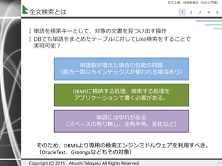 BTC主催 技術勉強会（Solr入門編）
1 2 3 4 5全文検索とは
▌単語を検索キーとして、対象の文書を見つけ出す操作
▌DBでも単語をまとめたテーブルに対してLike検索をすることで
実現可能？
7Copyright (C) 2015 Atsushi Takayasu All Rights Reserved.
単語数が増えた場合の性能の問題
（前方一致ならインデックスが使われる場合あり）
DBMSに格納する処理、検索する処理を
アプリケーションで書く必要がある。
単語にはゆれがある
（スペースの有り無し、全角半角、変化など）
そのため、DBMSより専用の検索エンジンミドルウェアを利用すべき。
（OracleText、Groongaなどもその対象）
 