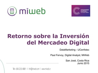 Retorno sobre la Inversión
del Mercadeo Digital
DataMarketing - UCenfotec
Paul Fervoy, Digital Analyst, MiWeb
San José, Costa Rica
Junio 2015
 